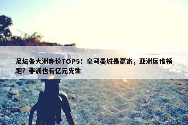 足坛各大洲身价TOP5：皇马曼城是赢家，亚洲区谁领跑？非洲也有亿元先生