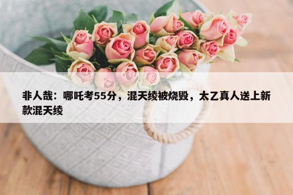 非人哉：哪吒考55分，混天绫被烧毁，太乙真人送上新款混天绫