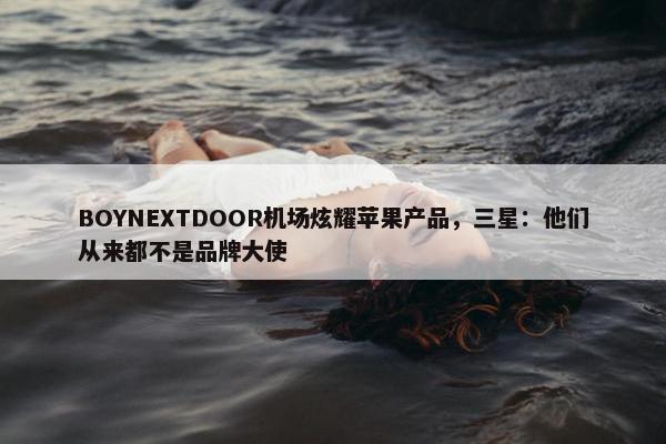 BOYNEXTDOOR机场炫耀苹果产品，三星：他们从来都不是品牌大使