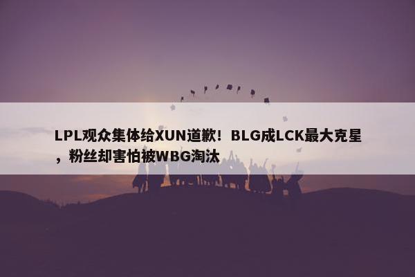 LPL观众集体给XUN道歉！BLG成LCK最大克星，粉丝却害怕被WBG淘汰