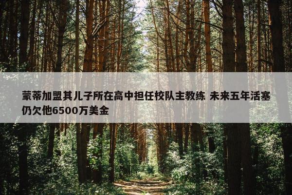 蒙蒂加盟其儿子所在高中担任校队主教练 未来五年活塞仍欠他6500万美金