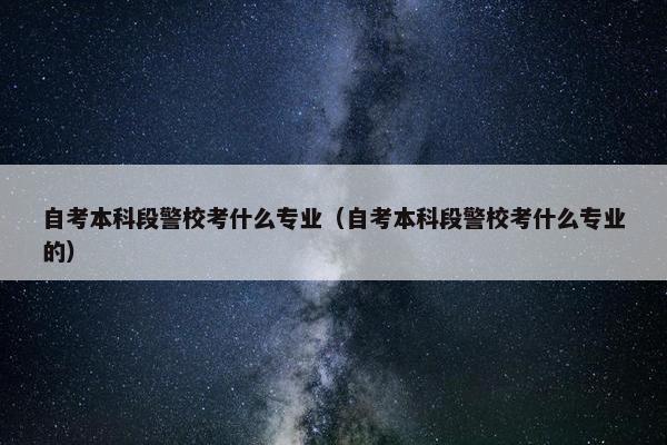 自考本科段警校考什么专业（自考本科段警校考什么专业的）