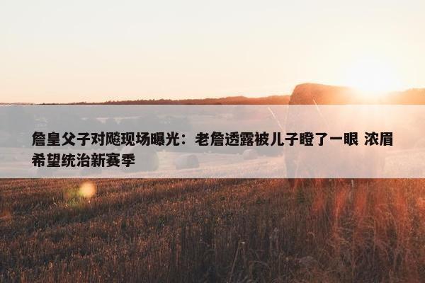 詹皇父子对飚现场曝光：老詹透露被儿子瞪了一眼 浓眉希望统治新赛季