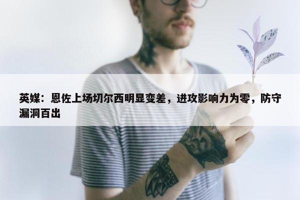 英媒：恩佐上场切尔西明显变差，进攻影响力为零，防守漏洞百出