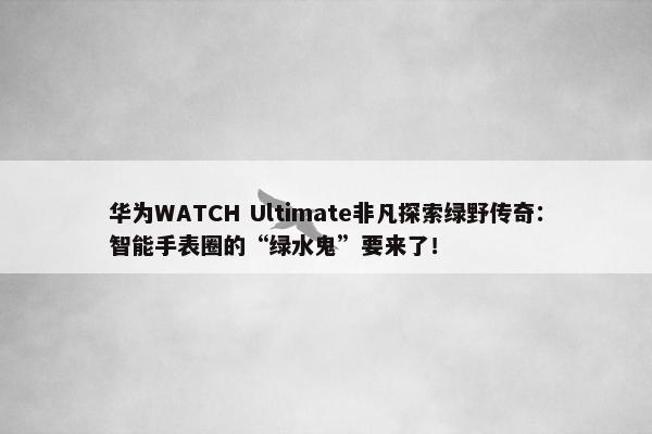 华为WATCH Ultimate非凡探索绿野传奇：智能手表圈的“绿水鬼”要来了！