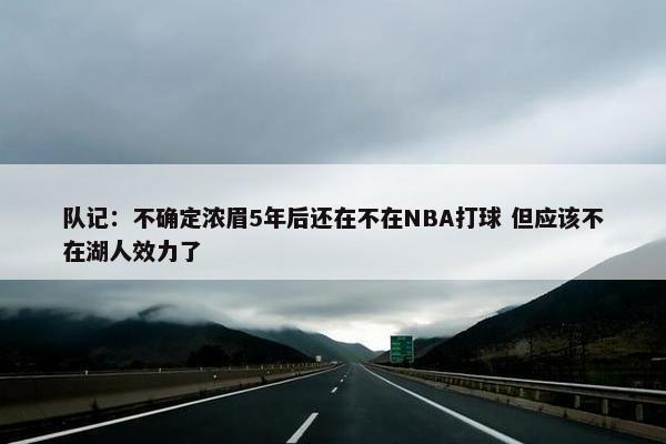 队记：不确定浓眉5年后还在不在NBA打球 但应该不在湖人效力了