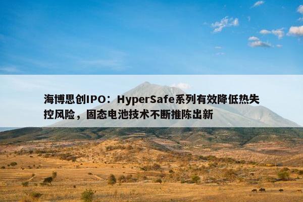 海博思创IPO：HyperSafe系列有效降低热失控风险，固态电池技术不断推陈出新