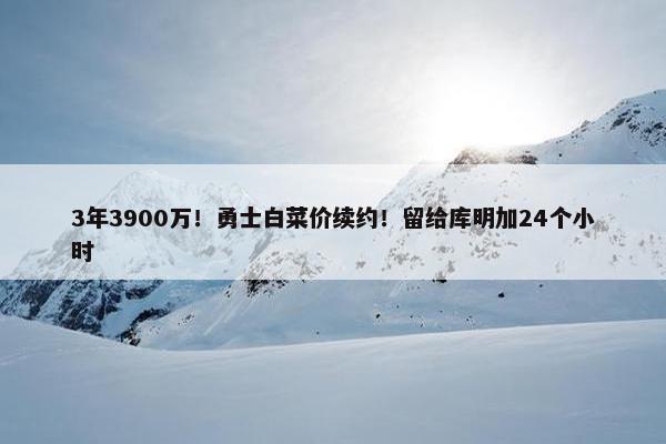 3年3900万！勇士白菜价续约！留给库明加24个小时