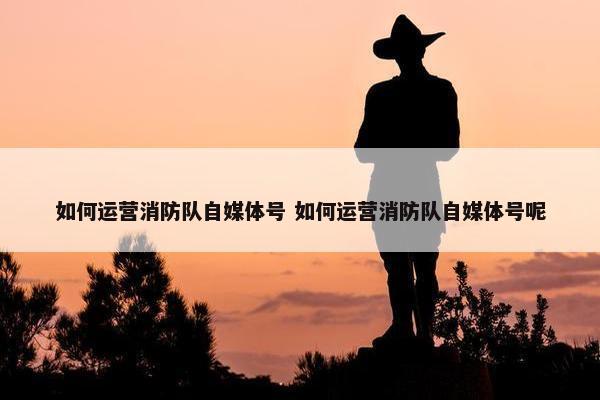 如何运营消防队自媒体号 如何运营消防队自媒体号呢