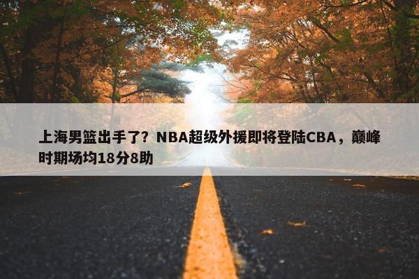 上海男篮出手了？NBA超级外援即将登陆CBA，巅峰时期场均18分8助