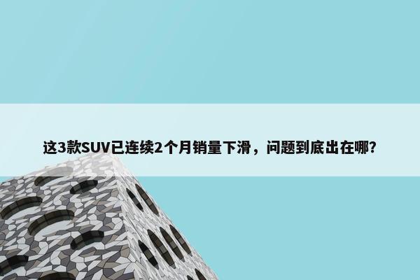 这3款SUV已连续2个月销量下滑，问题到底出在哪？