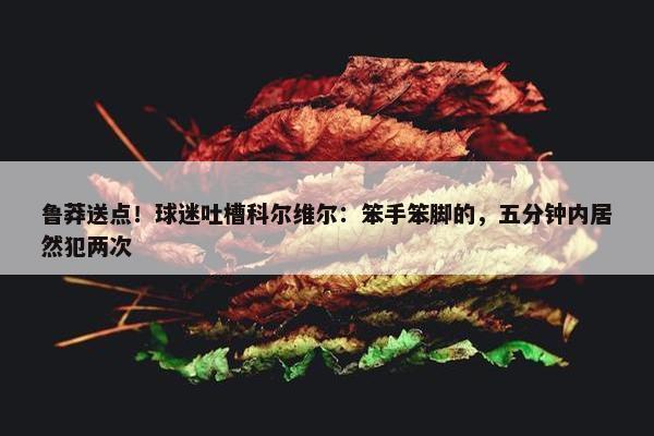 鲁莽送点！球迷吐槽科尔维尔：笨手笨脚的，五分钟内居然犯两次