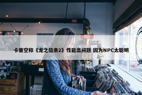 卡普空称《龙之信条2》性能出问题 因为NPC太聪明