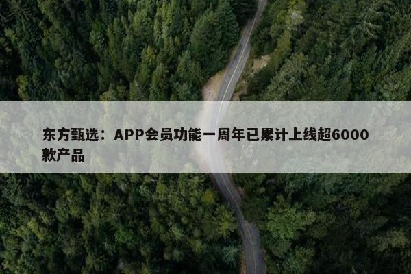 东方甄选：APP会员功能一周年已累计上线超6000款产品