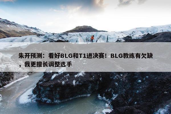 朱开预测：看好BLG和T1进决赛！BLG教练有欠缺，我更擅长调整选手