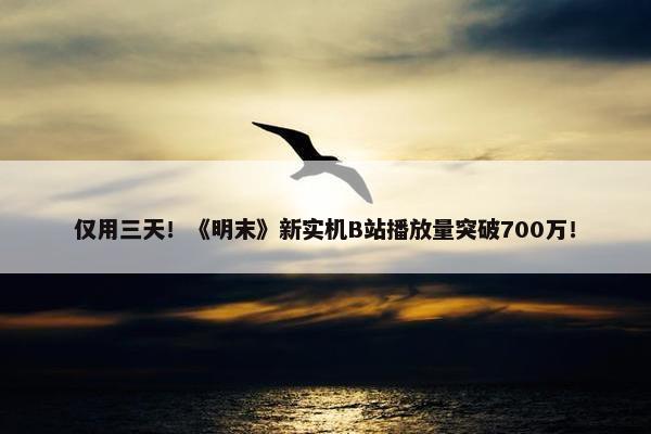 仅用三天！《明末》新实机B站播放量突破700万！