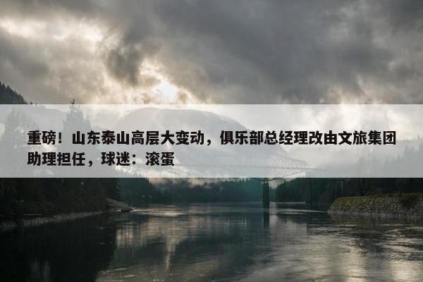 重磅！山东泰山高层大变动，俱乐部总经理改由文旅集团助理担任，球迷：滚蛋