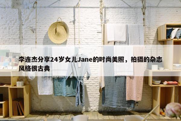 李连杰分享24岁女儿Jane的时尚美照，拍摄的杂志风格很古典