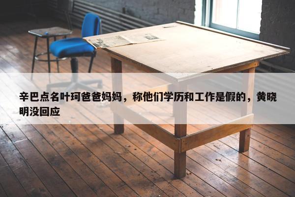 辛巴点名叶珂爸爸妈妈，称他们学历和工作是假的，黄晓明没回应