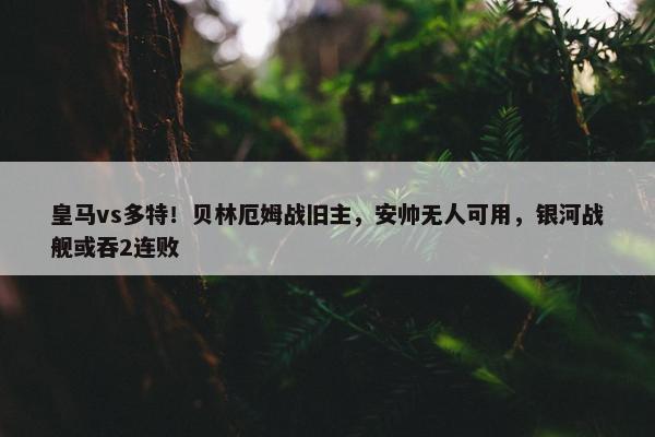 皇马vs多特！贝林厄姆战旧主，安帅无人可用，银河战舰或吞2连败