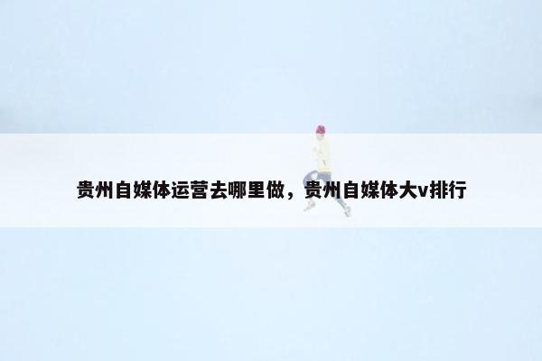 贵州自媒体运营去哪里做，贵州自媒体大v排行