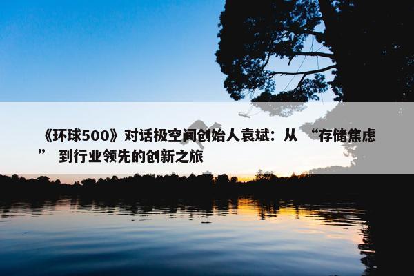 《环球500》对话极空间创始人袁斌：从 “存储焦虑” 到行业领先的创新之旅