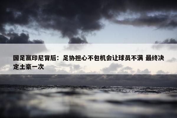 国足赢印尼背后：足协担心不包机会让球员不满 最终决定土豪一次