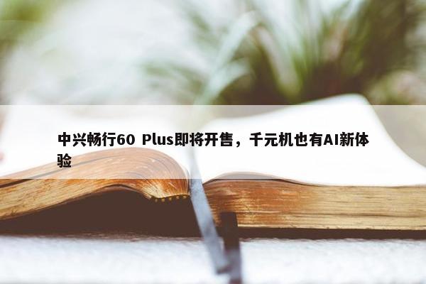 中兴畅行60 Plus即将开售，千元机也有AI新体验