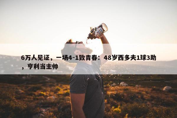 6万人见证，一场4-1致青春：48岁西多夫1球3助，亨利当主帅