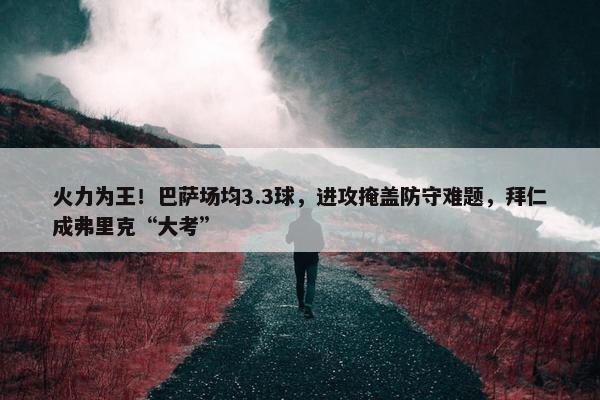 火力为王！巴萨场均3.3球，进攻掩盖防守难题，拜仁成弗里克“大考”