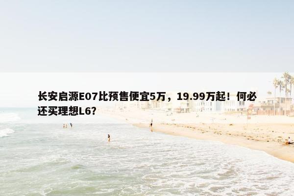 长安启源E07比预售便宜5万，19.99万起！何必还买理想L6？