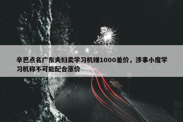 辛巴点名广东夫妇卖学习机赚1000差价，涉事小度学习机称不可能配合涨价