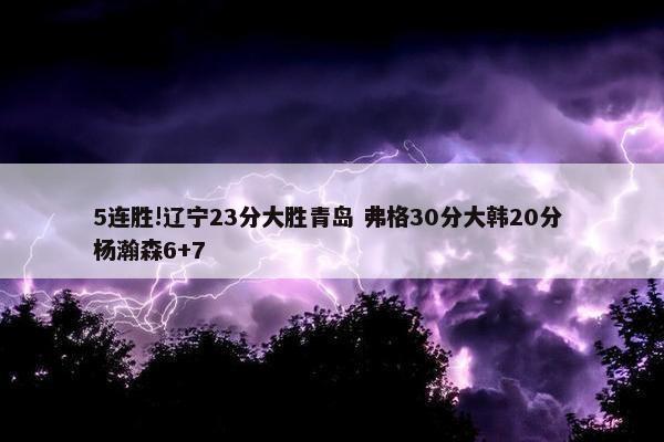 5连胜!辽宁23分大胜青岛 弗格30分大韩20分 杨瀚森6+7