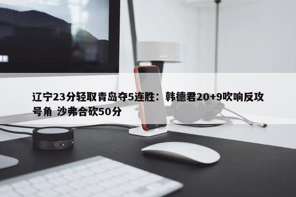 辽宁23分轻取青岛夺5连胜：韩德君20+9吹响反攻号角 沙弗合砍50分