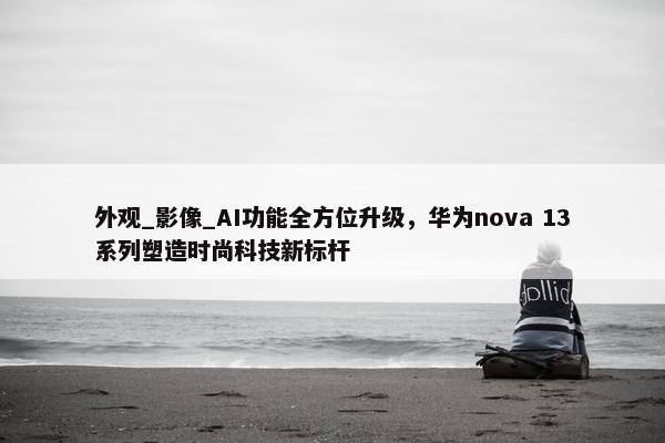 外观_影像_AI功能全方位升级，华为nova 13系列塑造时尚科技新标杆