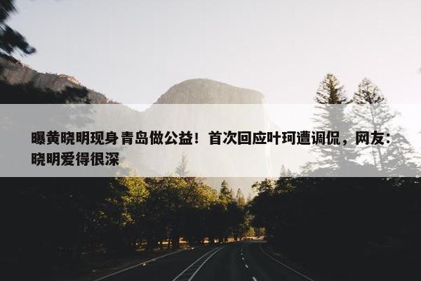 曝黄晓明现身青岛做公益！首次回应叶珂遭调侃，网友：晓明爱得很深