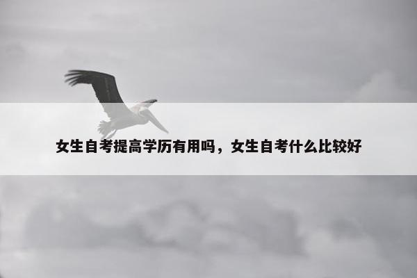 女生自考提高学历有用吗，女生自考什么比较好