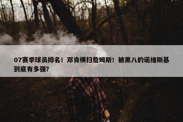 07赛季球员排名！邓肯横扫詹姆斯！被黑八的诺维斯基到底有多强？