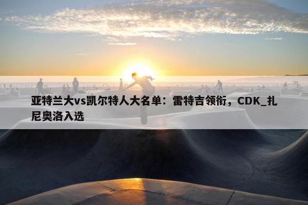 亚特兰大vs凯尔特人大名单：雷特吉领衔，CDK_扎尼奥洛入选