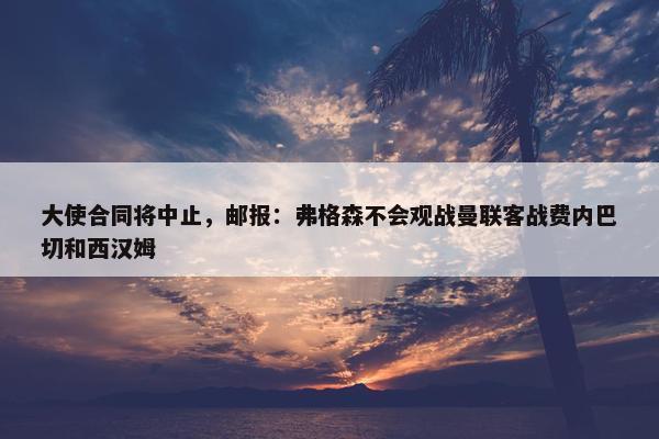 大使合同将中止，邮报：弗格森不会观战曼联客战费内巴切和西汉姆