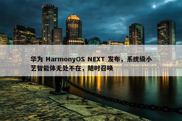 华为 HarmonyOS NEXT 发布，系统级小艺智能体无处不在，随时召唤