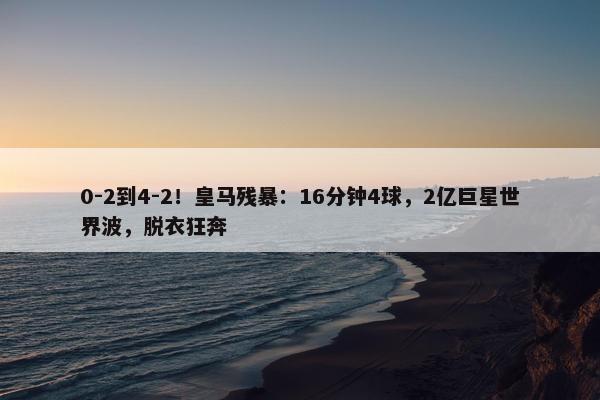 0-2到4-2！皇马残暴：16分钟4球，2亿巨星世界波，脱衣狂奔