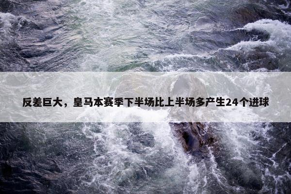 反差巨大，皇马本赛季下半场比上半场多产生24个进球