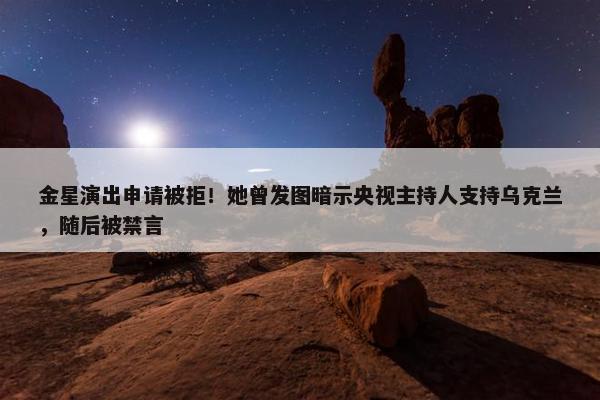 金星演出申请被拒！她曾发图暗示央视主持人支持乌克兰，随后被禁言