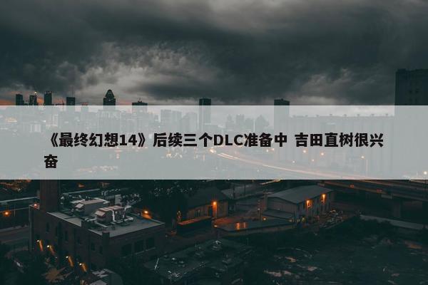 《最终幻想14》后续三个DLC准备中 吉田直树很兴奋