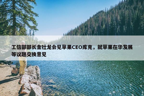 工信部部长金壮龙会见苹果CEO库克，就苹果在华发展等议题交换意见