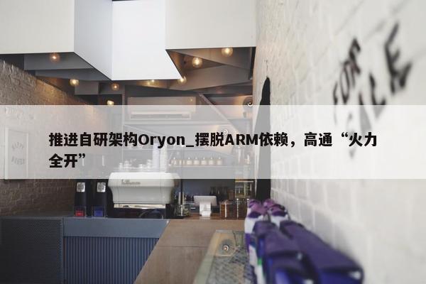 推进自研架构Oryon_摆脱ARM依赖，高通“火力全开”