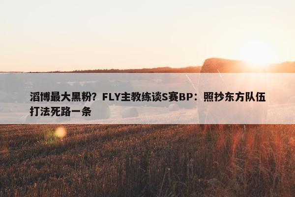 滔博最大黑粉？FLY主教练谈S赛BP：照抄东方队伍打法死路一条