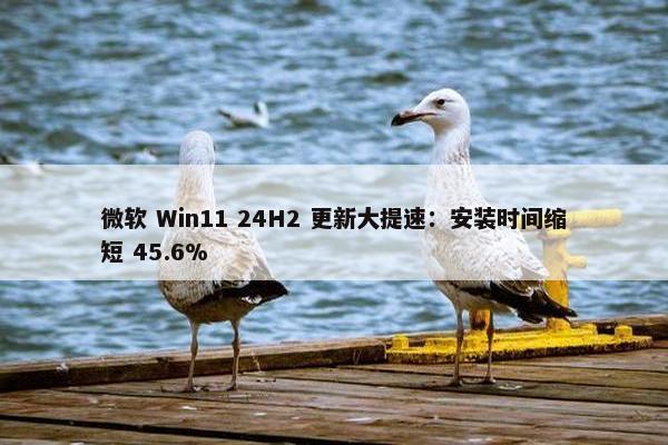 微软 Win11 24H2 更新大提速：安装时间缩短 45.6%