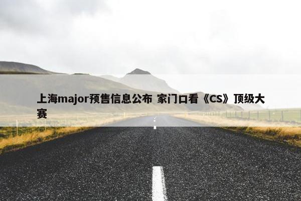 上海major预售信息公布 家门口看《CS》顶级大赛